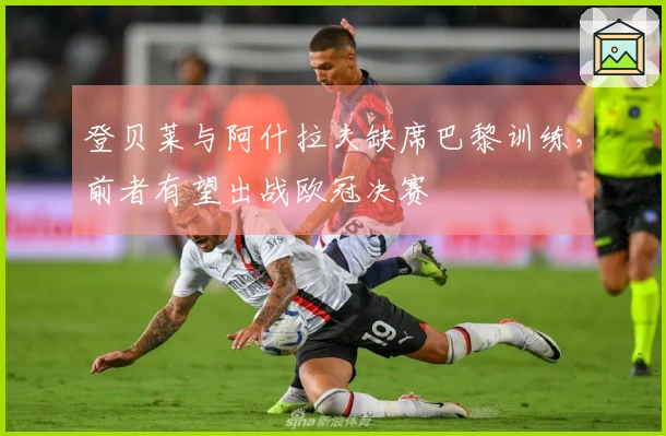 登贝莱与阿什拉夫缺席巴黎训练，前者有望出战欧冠决赛