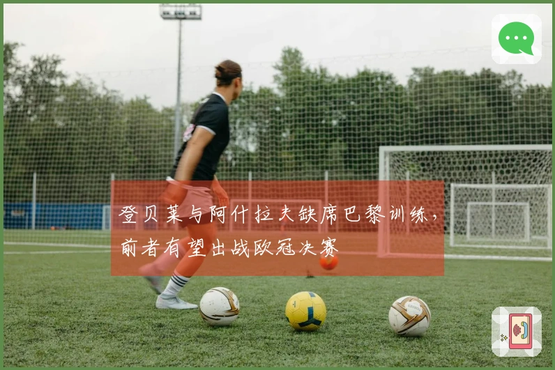 登贝莱与阿什拉夫缺席巴黎训练，前者有望出战欧冠决赛