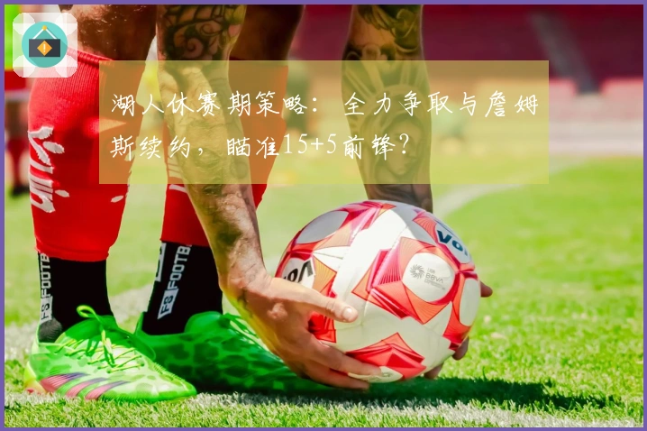 湖人休赛期策略：全力争取与詹姆斯续约，瞄准15+5前锋？